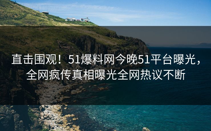 直击围观！51爆料网今晚51平台曝光，全网疯传真相曝光全网热议不断