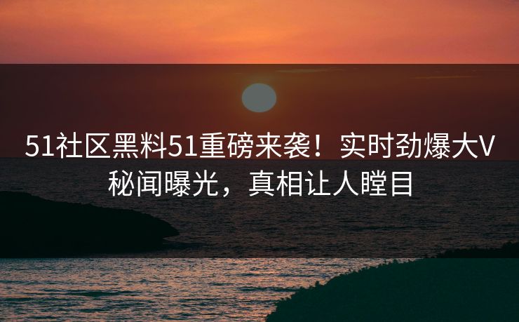 51社区黑料51重磅来袭！实时劲爆大V秘闻曝光，真相让人瞠目