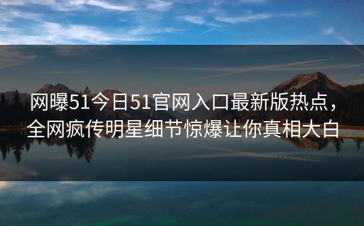 网曝51今日51官网入口最新版热点，全网疯传明星细节惊爆让你真相大白
