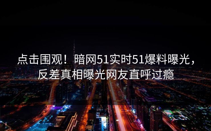 点击围观！暗网51实时51爆料曝光，反差真相曝光网友直呼过瘾