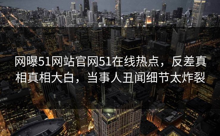 网曝51网站官网51在线热点，反差真相真相大白，当事人丑闻细节太炸裂