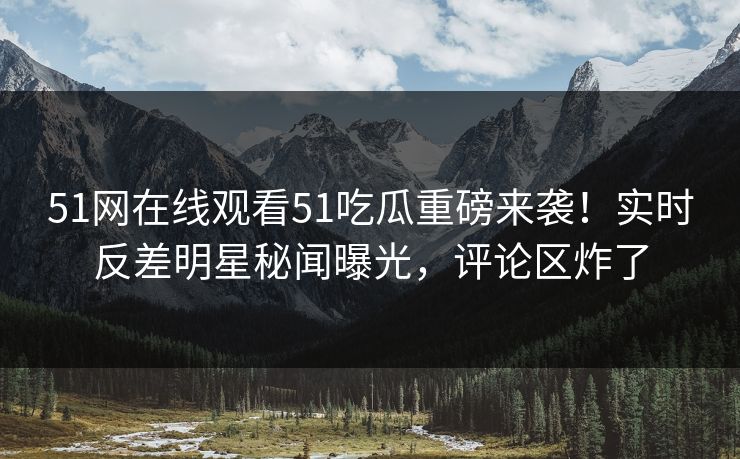 51网在线观看51吃瓜重磅来袭！实时反差明星秘闻曝光，评论区炸了