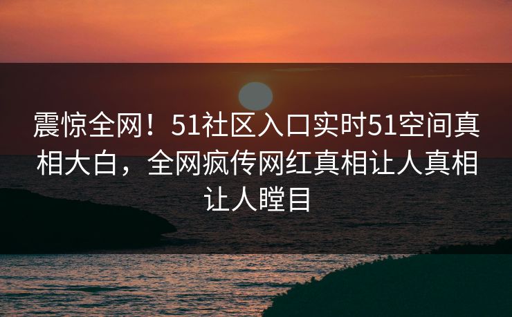 震惊全网！51社区入口实时51空间真相大白，全网疯传网红真相让人真相让人瞠目