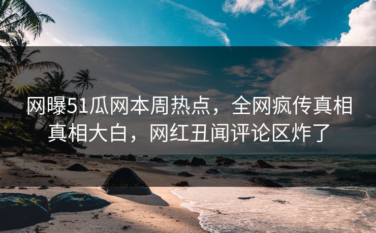 网曝51瓜网本周热点，全网疯传真相真相大白，网红丑闻评论区炸了