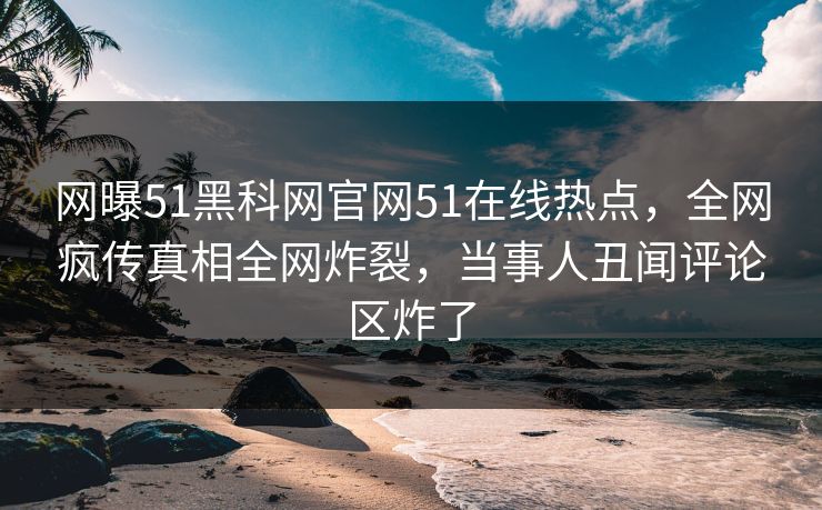 网曝51黑科网官网51在线热点，全网疯传真相全网炸裂，当事人丑闻评论区炸了