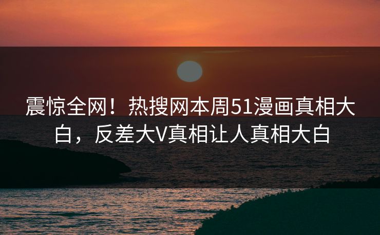 震惊全网！热搜网本周51漫画真相大白，反差大V真相让人真相大白