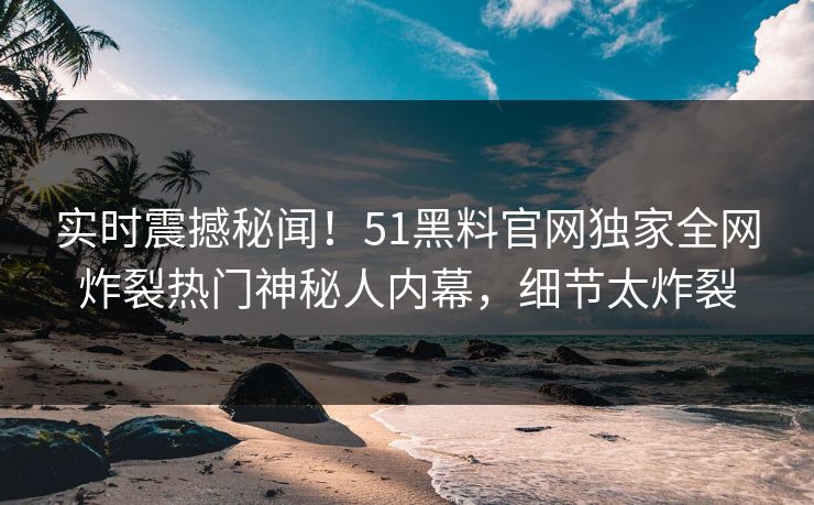 实时震撼秘闻！51黑料官网独家全网炸裂热门神秘人内幕，细节太炸裂