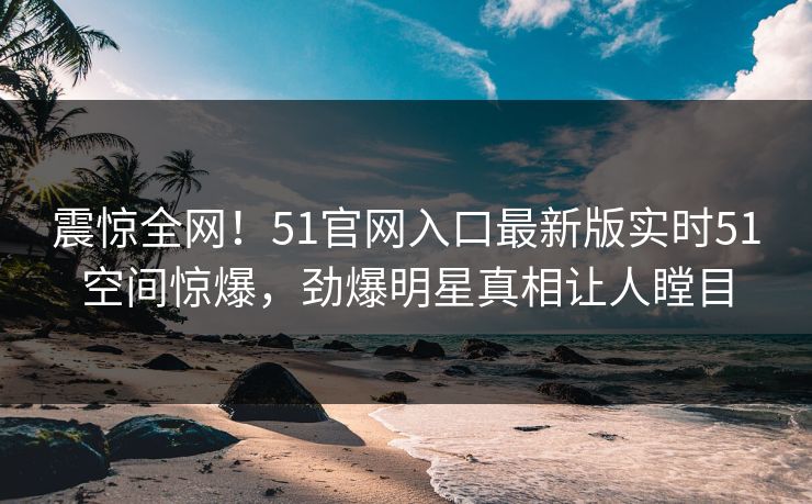 震惊全网！51官网入口最新版实时51空间惊爆，劲爆明星真相让人瞠目