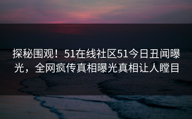 探秘围观！51在线社区51今日丑闻曝光，全网疯传真相曝光真相让人瞠目