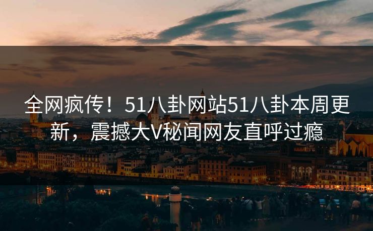 全网疯传！51八卦网站51八卦本周更新，震撼大V秘闻网友直呼过瘾