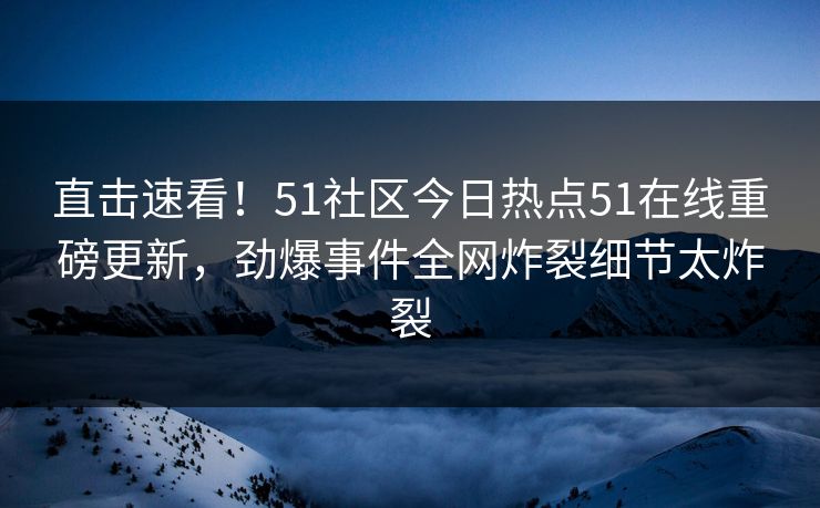 直击速看！51社区今日热点51在线重磅更新，劲爆事件全网炸裂细节太炸裂