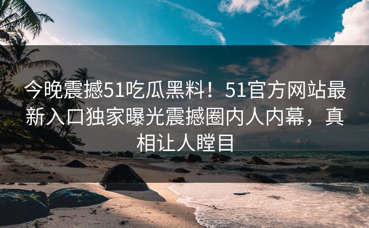 今晚震撼51吃瓜黑料！51官方网站最新入口独家曝光震撼圈内人内幕，真相让人瞠目