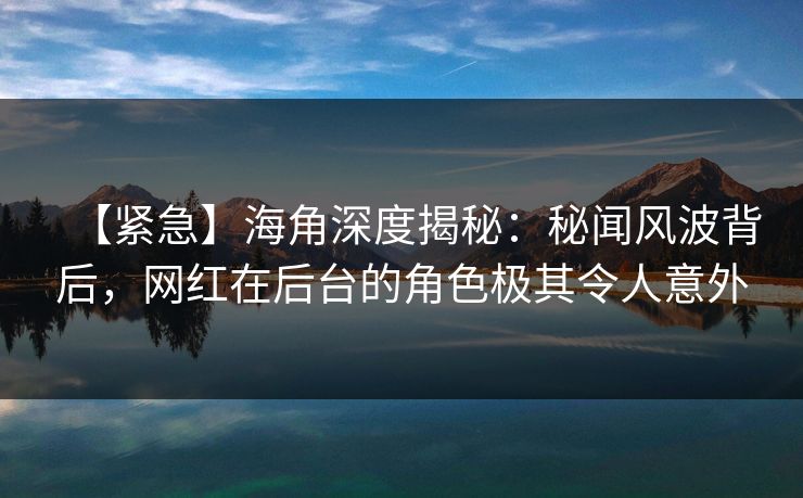 【紧急】海角深度揭秘：秘闻风波背后，网红在后台的角色极其令人意外