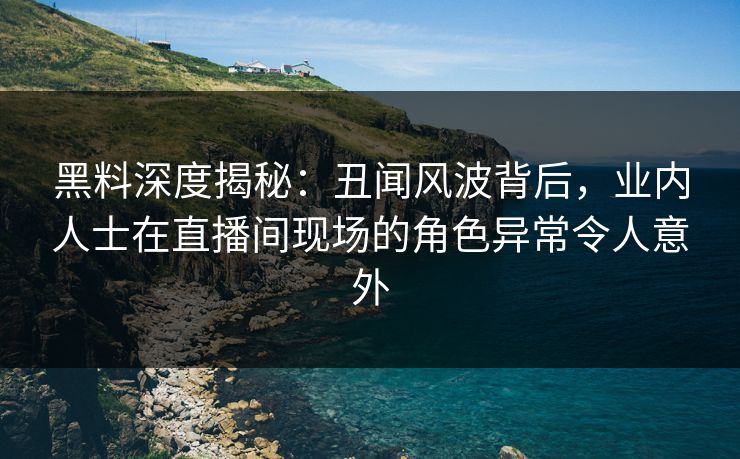 黑料深度揭秘：丑闻风波背后，业内人士在直播间现场的角色异常令人意外