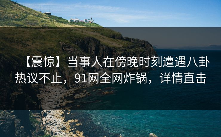 【震惊】当事人在傍晚时刻遭遇八卦热议不止，91网全网炸锅，详情直击