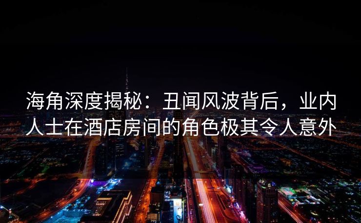 海角深度揭秘：丑闻风波背后，业内人士在酒店房间的角色极其令人意外
