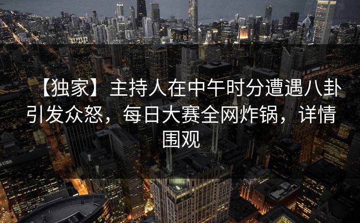 【独家】主持人在中午时分遭遇八卦引发众怒，每日大赛全网炸锅，详情围观