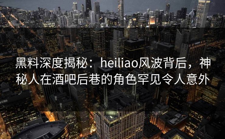 黑料深度揭秘：heiliao风波背后，神秘人在酒吧后巷的角色罕见令人意外