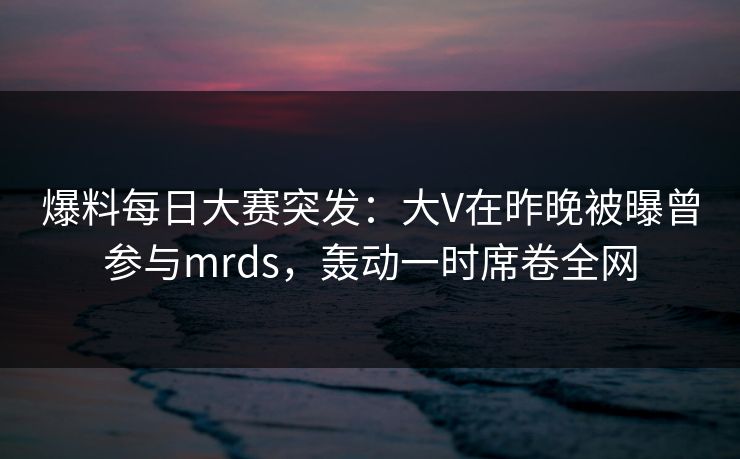 爆料每日大赛突发：大V在昨晚被曝曾参与mrds，轰动一时席卷全网