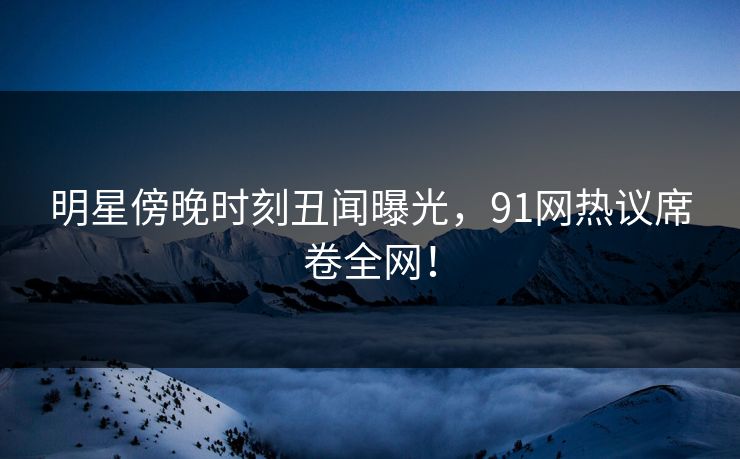 明星傍晚时刻丑闻曝光，91网热议席卷全网！