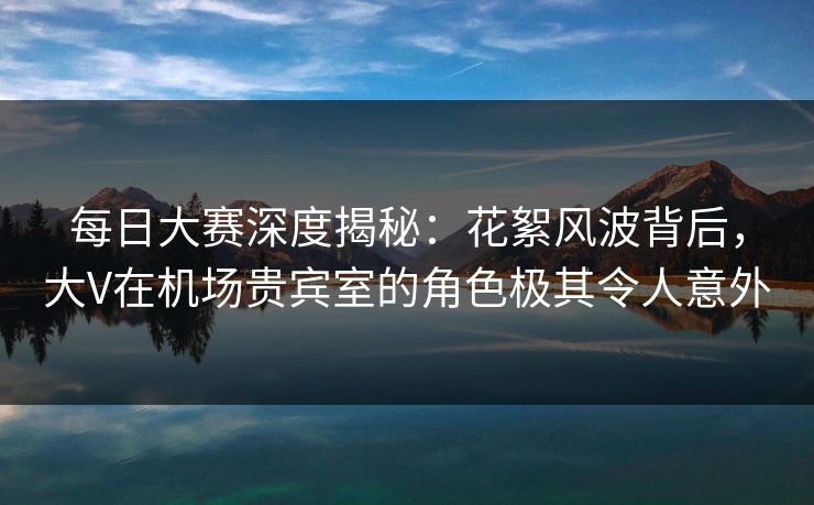 每日大赛深度揭秘：花絮风波背后，大V在机场贵宾室的角色极其令人意外