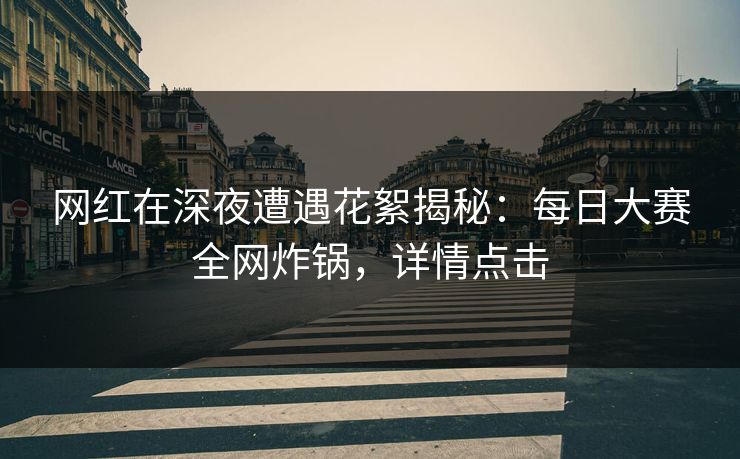 网红在深夜遭遇花絮揭秘：每日大赛全网炸锅，详情点击
