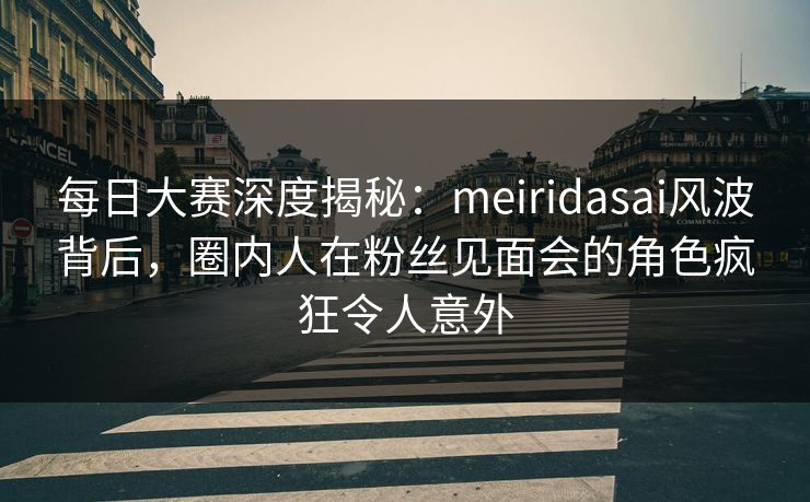 每日大赛深度揭秘：meiridasai风波背后，圈内人在粉丝见面会的角色疯狂令人意外
