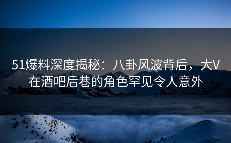 51爆料深度揭秘：八卦风波背后，大V在酒吧后巷的角色罕见令人意外