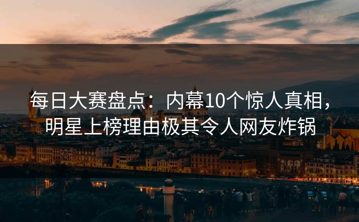 每日大赛盘点：内幕10个惊人真相，明星上榜理由极其令人网友炸锅