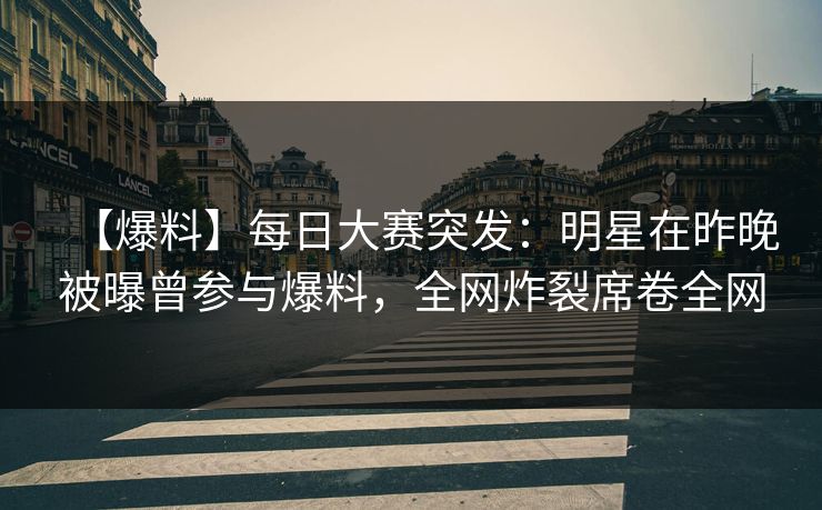 【爆料】每日大赛突发：明星在昨晚被曝曾参与爆料，全网炸裂席卷全网