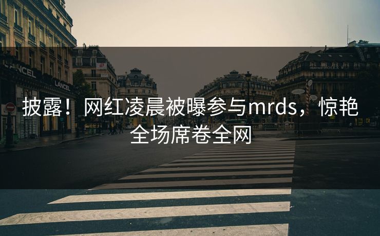 披露！网红凌晨被曝参与mrds，惊艳全场席卷全网