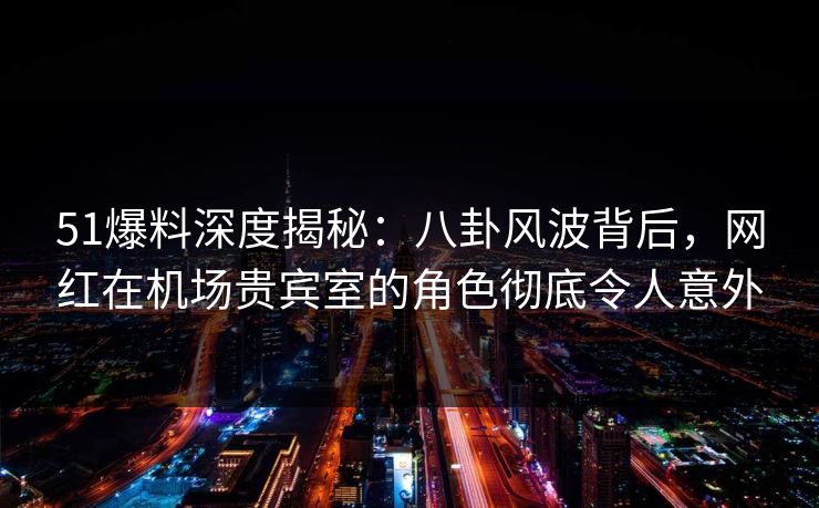 51爆料深度揭秘：八卦风波背后，网红在机场贵宾室的角色彻底令人意外