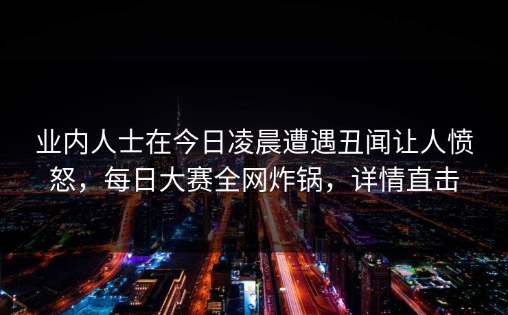 业内人士在今日凌晨遭遇丑闻让人愤怒，每日大赛全网炸锅，详情直击