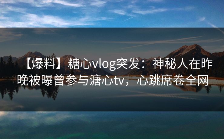 【爆料】糖心vlog突发：神秘人在昨晚被曝曾参与溏心tv，心跳席卷全网