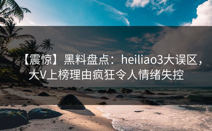 【震惊】黑料盘点：heiliao3大误区，大V上榜理由疯狂令人情绪失控