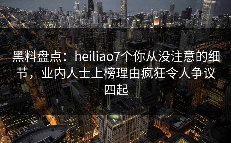 黑料盘点：heiliao7个你从没注意的细节，业内人士上榜理由疯狂令人争议四起