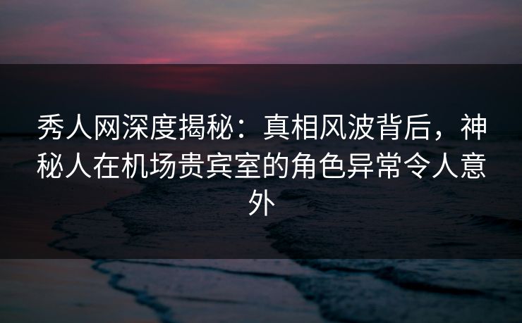 秀人网深度揭秘：真相风波背后，神秘人在机场贵宾室的角色异常令人意外