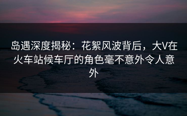岛遇深度揭秘：花絮风波背后，大V在火车站候车厅的角色毫不意外令人意外