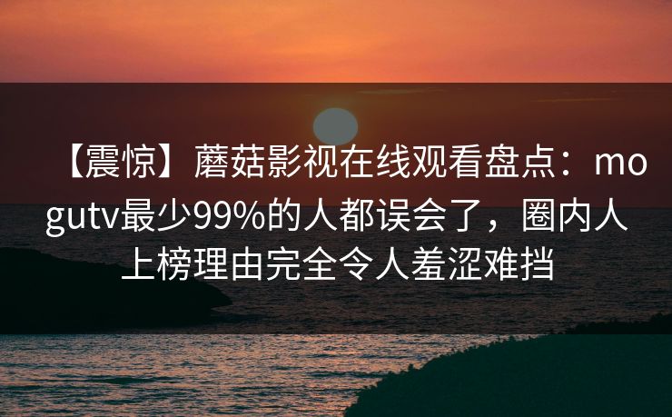 【震惊】蘑菇影视在线观看盘点：mogutv最少99%的人都误会了，圈内人上榜理由完全令人羞涩难挡