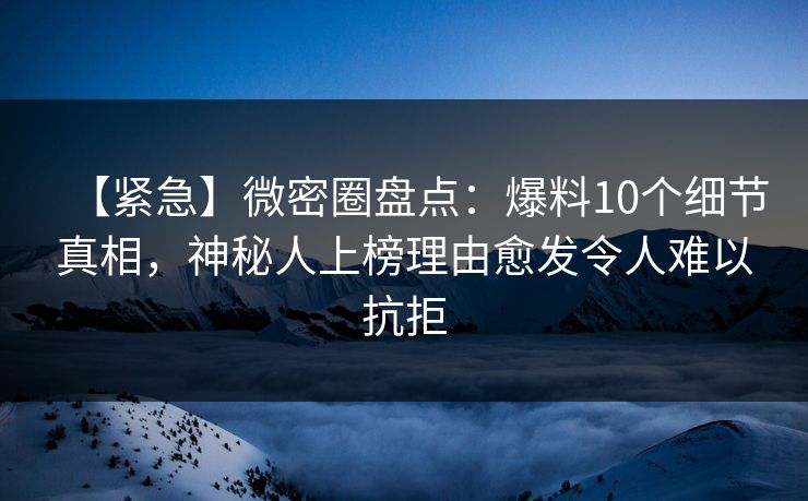 【紧急】微密圈盘点：爆料10个细节真相，神秘人上榜理由愈发令人难以抗拒