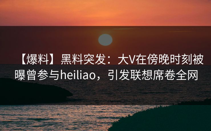 【爆料】黑料突发:大V在傍晚时刻被曝曾参与heiliao,引发联想席卷全网