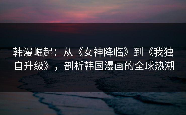 韩漫崛起：从《女神降临》到《我独自升级》，剖析韩国漫画的全球热潮