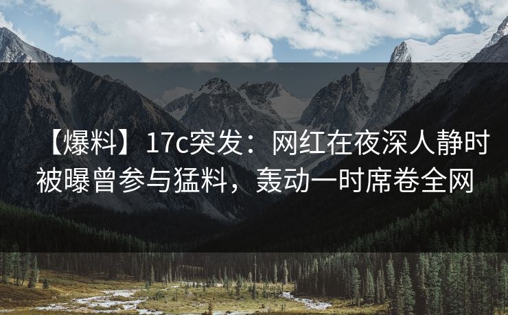 【爆料】17c突发：网红在夜深人静时被曝曾参与猛料，轰动一时席卷全网
