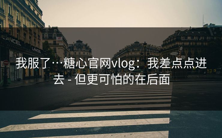 我服了…糖心官网vlog：我差点点进去 - 但更可怕的在后面