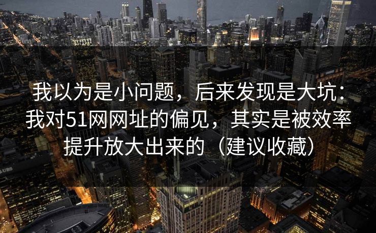 我以为是小问题，后来发现是大坑：我对51网网址的偏见，其实是被效率提升放大出来的（建议收藏）