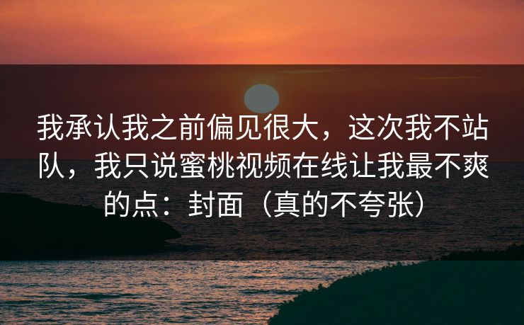 我承认我之前偏见很大，这次我不站队，我只说蜜桃视频在线让我最不爽的点：封面（真的不夸张）
