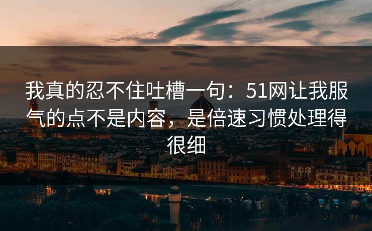 我真的忍不住吐槽一句：51网让我服气的点不是内容，是倍速习惯处理得很细