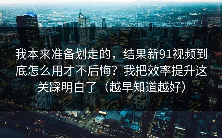 我本来准备划走的，结果新91视频到底怎么用才不后悔？我把效率提升这关踩明白了（越早知道越好）