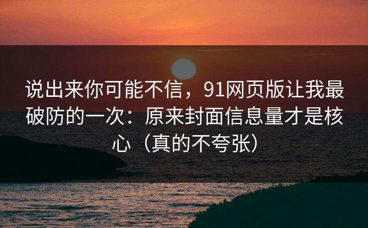 说出来你可能不信，91网页版让我最破防的一次：原来封面信息量才是核心（真的不夸张）