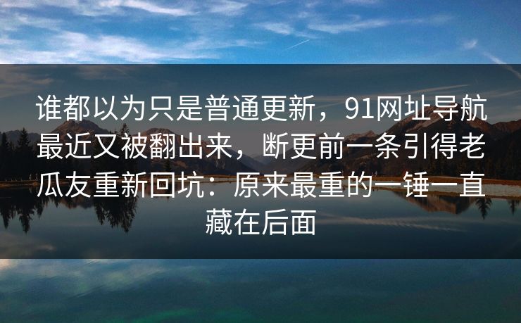谁都以为只是普通更新,91网址导航最近又被翻出来,断更前一条引得老瓜友重新回坑:原来最重的一锤一直藏在后面 谁都以为只是普通更新,91网址导航最近又被翻出来,断更前一条引得老瓜友重新回坑:原来最重的一锤一直藏在后面
